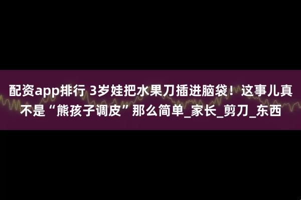 配资app排行 3岁娃把水果刀插进脑袋！这事儿真不是“熊孩子调皮”那么简单_家长_剪刀_东西