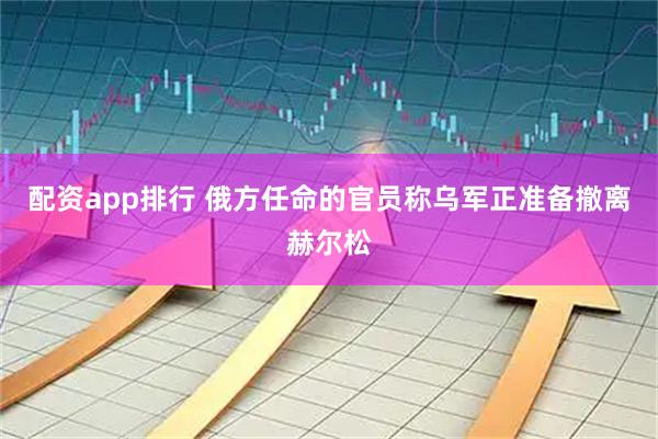 配资app排行 俄方任命的官员称乌军正准备撤离赫尔松