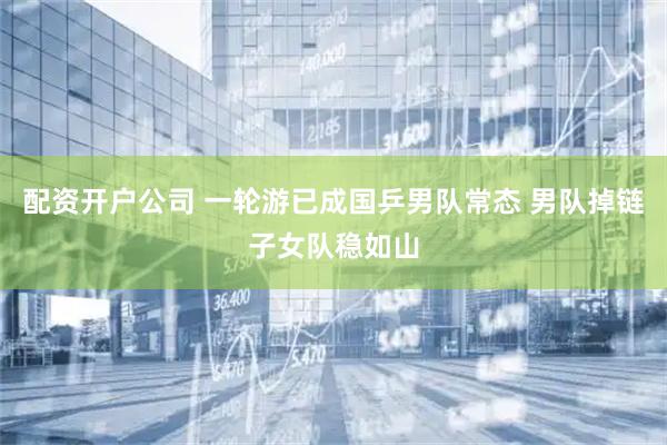 配资开户公司 一轮游已成国乒男队常态 男队掉链子女队稳如山