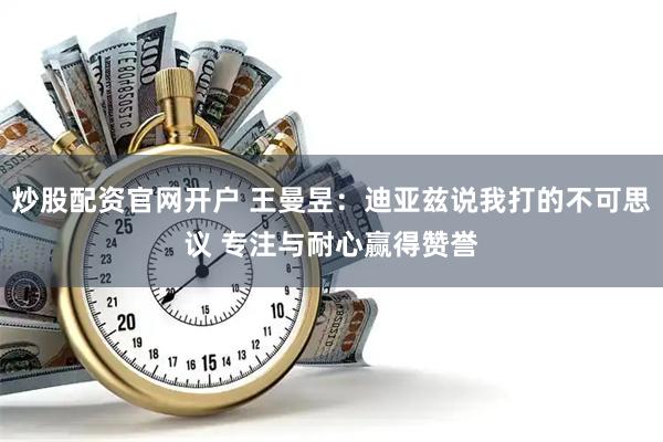 炒股配资官网开户 王曼昱：迪亚兹说我打的不可思议 专注与耐心赢得赞誉