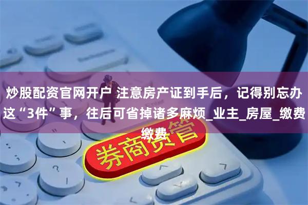 炒股配资官网开户 注意房产证到手后，记得别忘办这“3件”事，往后可省掉诸多麻烦_业主_房屋_缴费