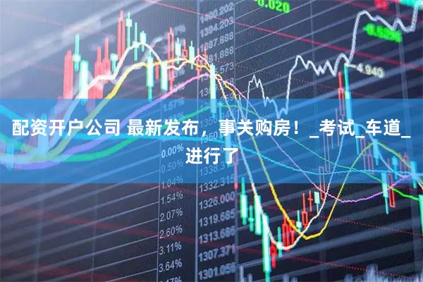 配资开户公司 最新发布，事关购房！_考试_车道_进行了