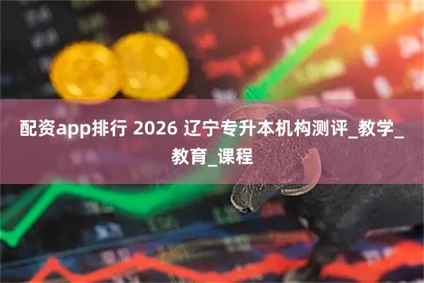 配资app排行 2026 辽宁专升本机构测评_教学_教育_课程