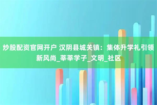 炒股配资官网开户 汉阴县城关镇：集体升学礼引领新风尚_莘莘学子_文明_社区