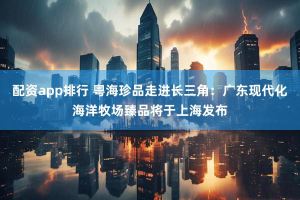 配资app排行 粤海珍品走进长三角：广东现代化海洋牧场臻品将于上海发布