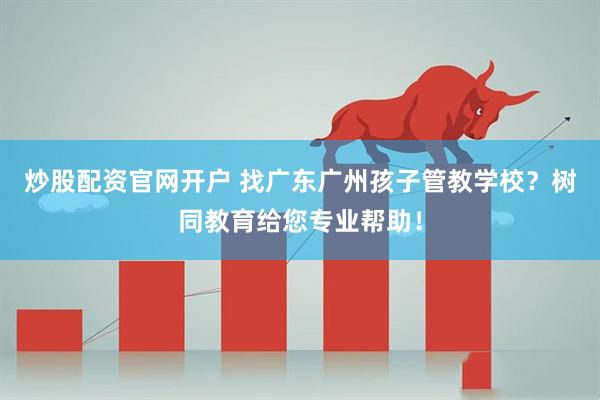 炒股配资官网开户 找广东广州孩子管教学校？树同教育给您专业帮助！