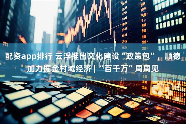 配资app排行 云浮推出文化建设“政策包”，顺德加力掘金村域经济 | “百千万”周周见