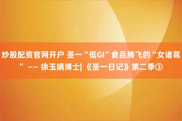 炒股配资官网开户 圣一“低GI”食品腾飞的“女诸葛” —— 徐玉娟博士| 《圣一日记》第二季③