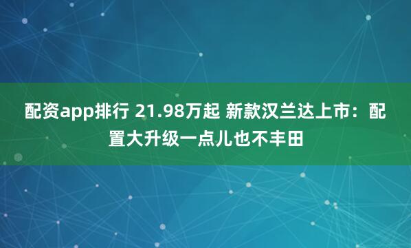 配资app排行 21.98万起 新款汉兰达上市：配置大升级一点儿也不丰田