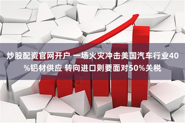 炒股配资官网开户 一场火灾冲击美国汽车行业40%铝材供应 转向进口则要面对50%关税