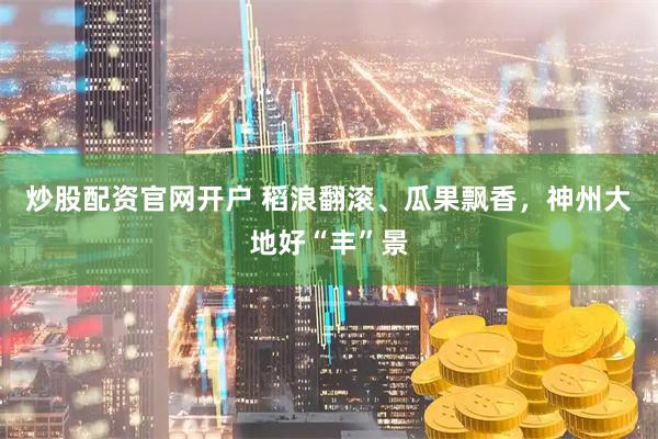 炒股配资官网开户 稻浪翻滚、瓜果飘香，神州大地好“丰”景