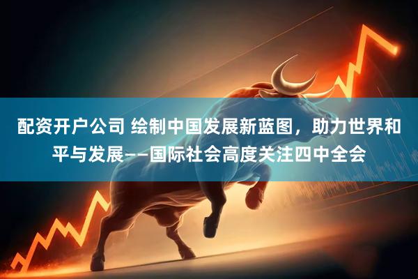 配资开户公司 绘制中国发展新蓝图，助力世界和平与发展——国际社会高度关注四中全会