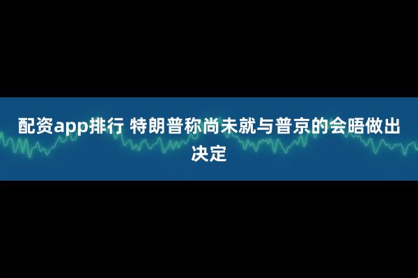配资app排行 特朗普称尚未就与普京的会晤做出决定