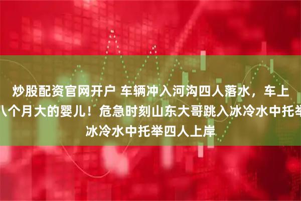炒股配资官网开户 车辆冲入河沟四人落水，车上还有一名八个月大的婴儿！危急时刻山东大哥跳入冰冷水中托举四人上岸