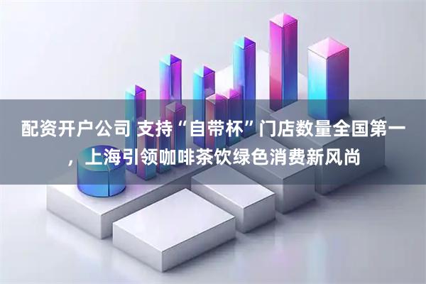 配资开户公司 支持“自带杯”门店数量全国第一，上海引领咖啡茶饮绿色消费新风尚