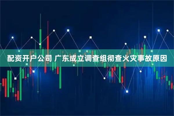 配资开户公司 广东成立调查组彻查火灾事故原因