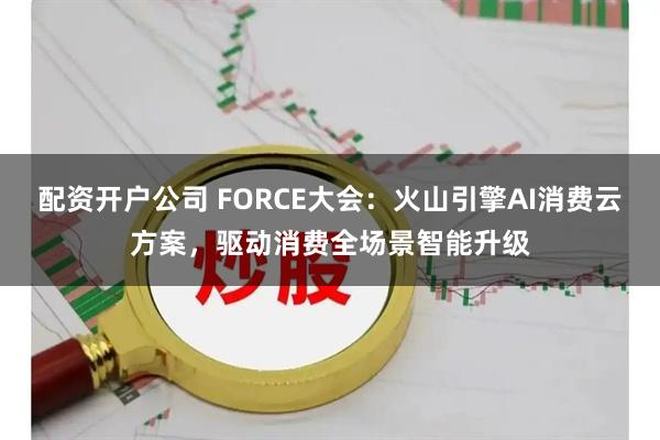 配资开户公司 FORCE大会：火山引擎AI消费云方案，驱动消费全场景智能升级