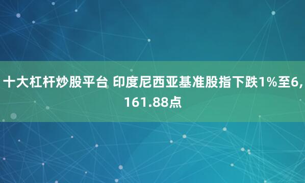 十大杠杆炒股平台 印度尼西亚基准股指下跌1%至6,161.88点