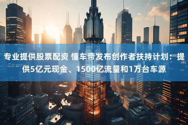 专业提供股票配资 懂车帝发布创作者扶持计划：提供5亿元现金、1500亿流量和1万台车源