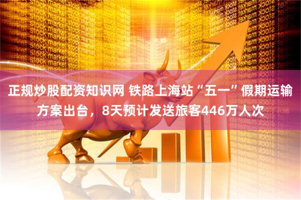 正规炒股配资知识网 铁路上海站“五一”假期运输方案出台，8天预计发送旅客446万人次
