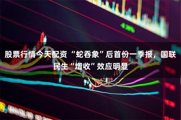 股票行情今天配资 “蛇吞象”后首份一季报，国联民生“增收”效应明显