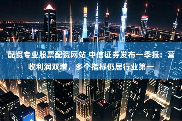 配资专业股票配资网站 中信证券发布一季报：营收利润双增，多个指标仍居行业第一