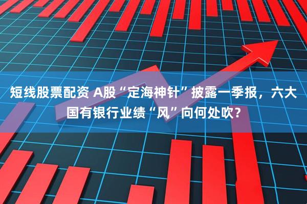 短线股票配资 A股“定海神针”披露一季报，六大国有银行业绩“风”向何处吹？