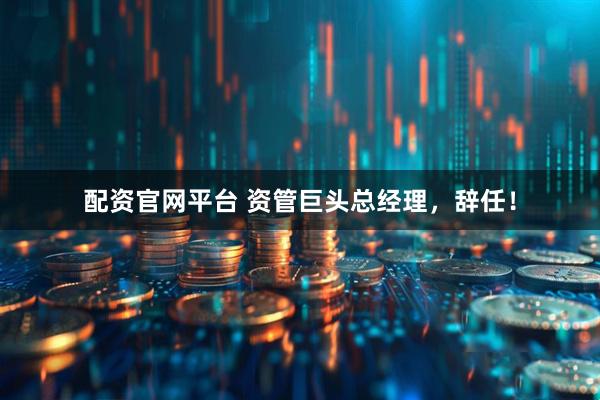 配资官网平台 资管巨头总经理，辞任！