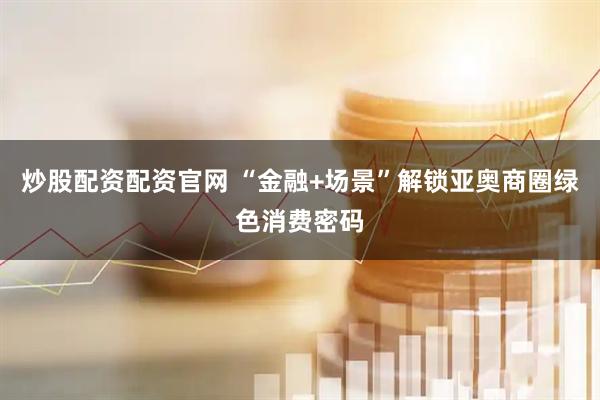 炒股配资配资官网 “金融+场景”解锁亚奥商圈绿色消费密码
