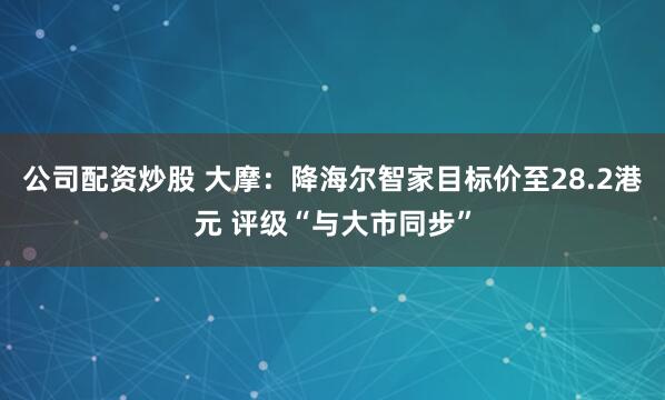 公司配资炒股 大摩：降海尔智家目标价至28.2港元 评级“与大市同步”