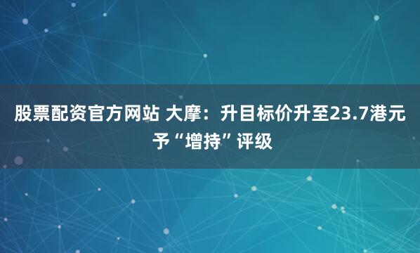 股票配资官方网站 大摩：升目标价升至23.7港元 予“增持”评级