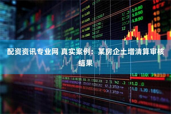 配资资讯专业网 真实案例：某房企土增清算审核结果