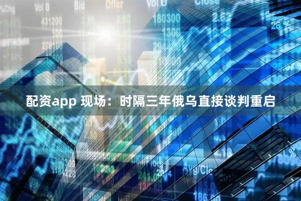 配资app 现场：时隔三年俄乌直接谈判重启