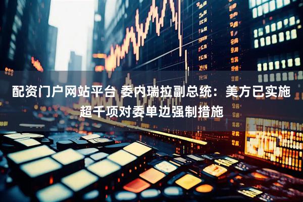 配资门户网站平台 委内瑞拉副总统：美方已实施超千项对委单边强制措施