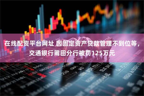 在线配资平台网址 因固定资产贷款管理不到位等，交通银行莆田分行被罚125万元