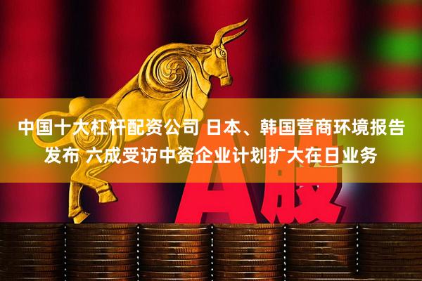 中国十大杠杆配资公司 日本、韩国营商环境报告发布 六成受访中资企业计划扩大在日业务