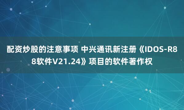 配资炒股的注意事项 中兴通讯新注册《IDOS-R88软件V21.24》项目的软件著作权