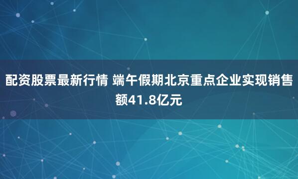 配资股票最新行情 端午假期北京重点企业实现销售额41.8亿元