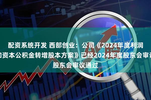 配资系统开发 西部创业：公司《2024年度利润分配和资本公积金转增股本方案》已经2024年度股东会审议通过