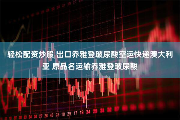 轻松配资炒股 出口乔雅登玻尿酸空运快递澳大利亚 原品名运输乔雅登玻尿酸