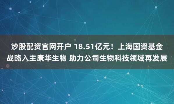 炒股配资官网开户 18.51亿元！上海国资基金战略入主康华生物 助力公司生物科技领域再发展