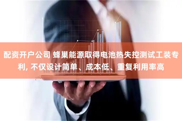 配资开户公司 蜂巢能源取得电池热失控测试工装专利, 不仅设计简单、成本低、重复利用率高