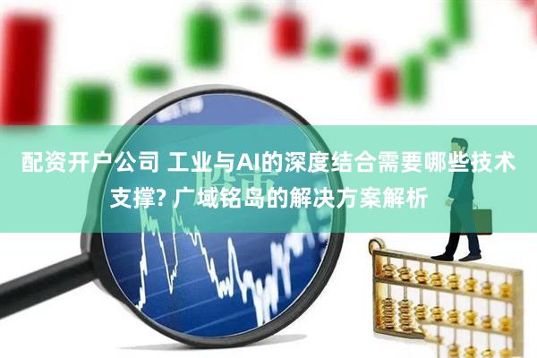 配资开户公司 工业与AI的深度结合需要哪些技术支撑? 广域铭岛的解决方案解析