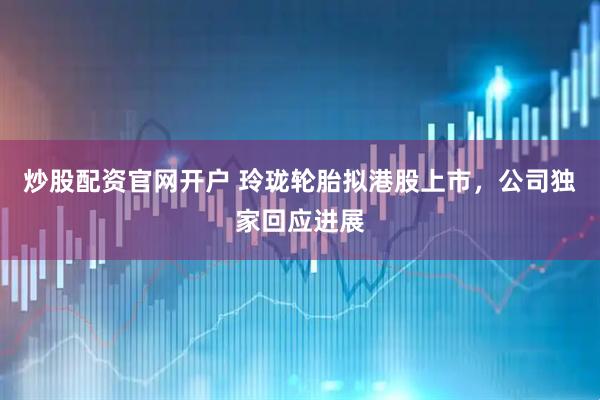 炒股配资官网开户 玲珑轮胎拟港股上市，公司独家回应进展