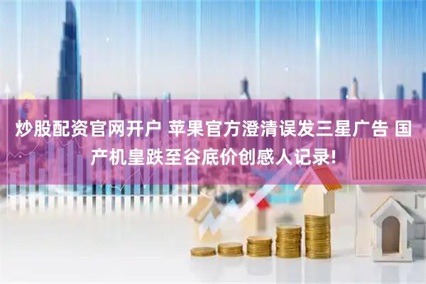炒股配资官网开户 苹果官方澄清误发三星广告 国产机皇跌至谷底价创感人记录!