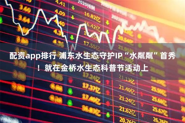 配资app排行 浦东水生态守护IP“水粼粼”首秀！就在金桥水生态科普节活动上