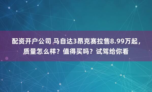 配资开户公司 马自达3昂克赛拉售8.99万起，质量怎么样？值得买吗？试驾给你看