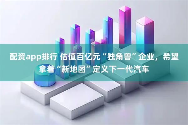 配资app排行 估值百亿元“独角兽”企业，希望拿着“新地图”定义下一代汽车