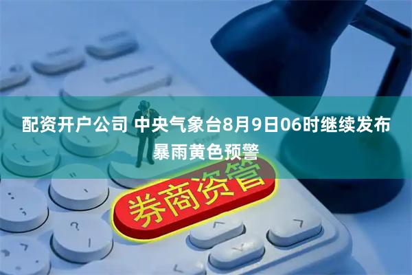 配资开户公司 中央气象台8月9日06时继续发布暴雨黄色预警