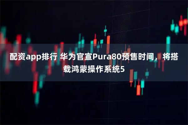 配资app排行 华为官宣Pura80预售时间，将搭载鸿蒙操作系统5